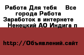 Работа Для тебя  - Все города Работа » Заработок в интернете   . Ненецкий АО,Индига п.